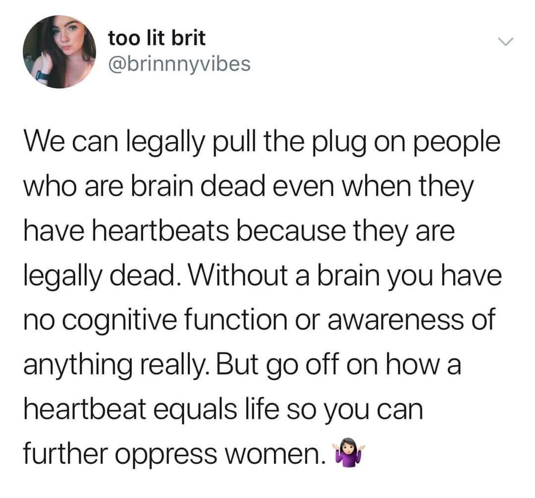 too lit brit brinnnyvibes We can legally pull the plug on people who are brain dead even when they have heartbeats because they are legally dead Without a brain you have no cognitive function or awareness of anything really But go off on how a heartbeat equals life so you can further oppress women