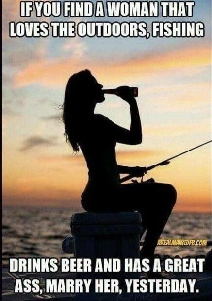 IF YOU FIND A WOMAN THAT LOVES THE OUTDOORS, FISHING DRINKS BEER AND HAS A GREAT ASS, MARRY HER, YESTERDAY. AREALMAN@FB.COM
