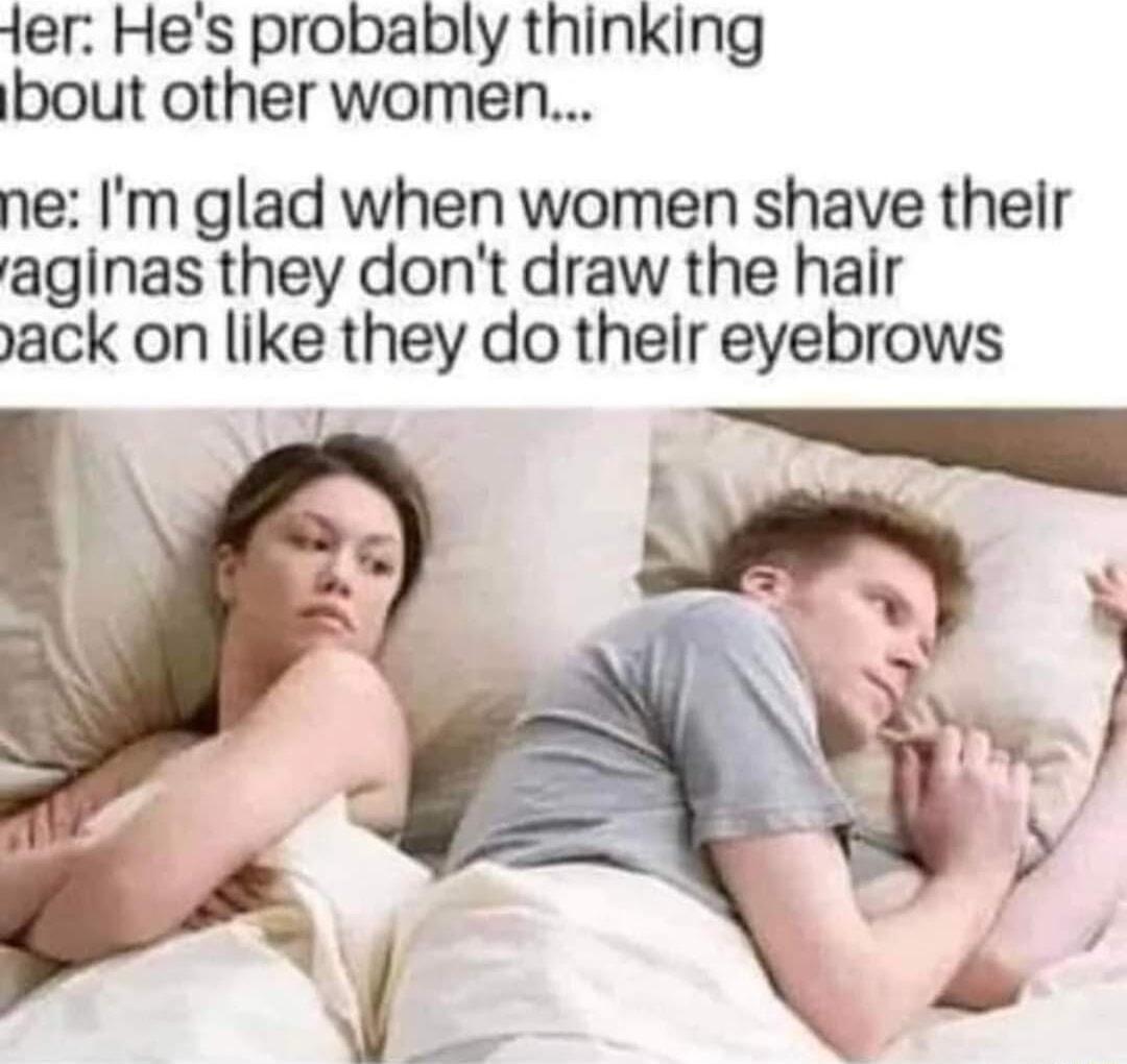 ier Hes probably thinking bout other women ne Im glad when women shave their aginas they dont draw the hair yack on like they do thelir eyebrows