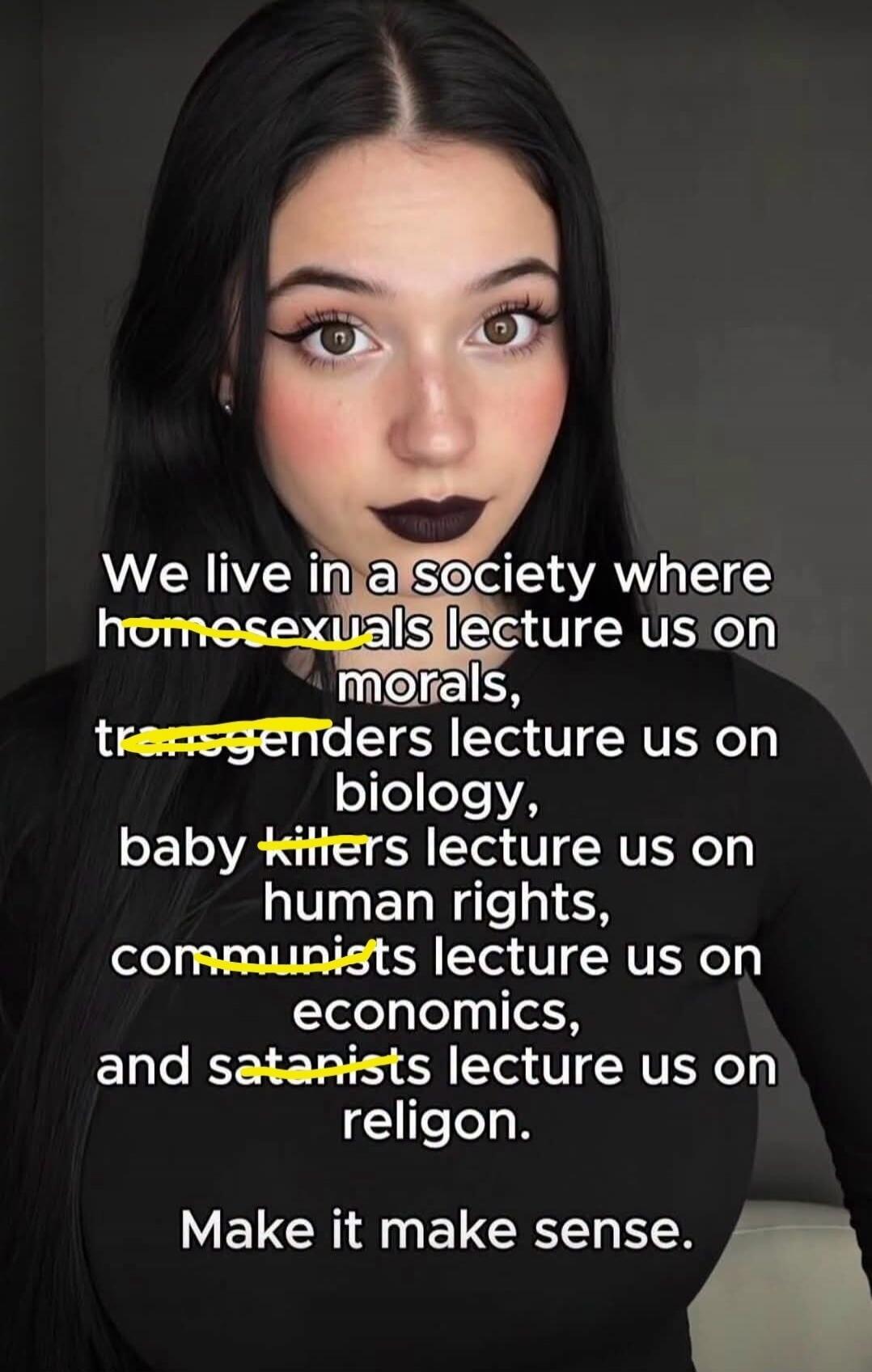 We live in a society where homosexuals lecture us on morals, transgenders lecture us on biology, baby killers lecture us on human rights, communists lecture us on economics, and satanists lecture us on religion. Make it make sense.