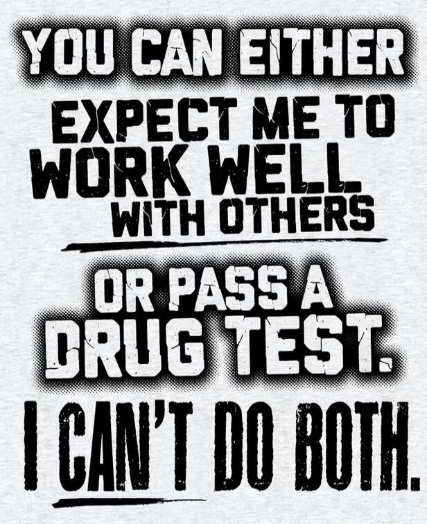 YOU CAN EITHER EXPECT ME TO WORK WELL WITH OTHERS OR PASS A DRUG TEST. I CAN'T DO BOTH.
