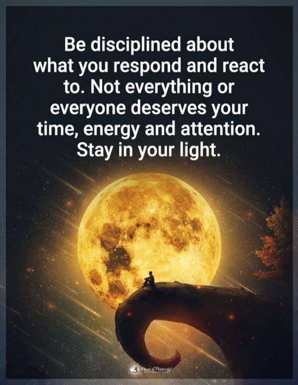 Be disciplined about what you respond and react to. Not everything or everyone deserves your time, energy and attention. Stay in your light.