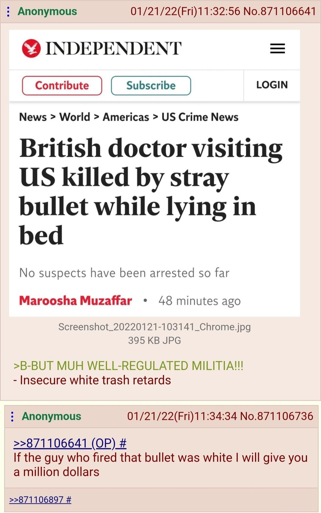 Anonymous 012122Fri113256 No0871106641 INDEPENDENT Contribute J Subscribe J LOGIN News World Americas US Crime News British doctor visiting US killed by stray bullet while lying in bed No suspects have been arrested so far Maroosha Muzaffar 48 minutes ago Screenshot_20220121 103141_Chromejpg 395 KB JPG B BUT MUH WELL REGULATED MILITIA Insecure white trash retards Anonymous 012122Fri113434 No871106