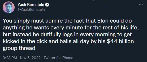 You simply must admire the fact that Elon could do anything he wants every minute for the rest of his life butinstead he dutifully logs in every morning to get kicked in the dick and balls all day by his 44 billion IR GIEET M Now