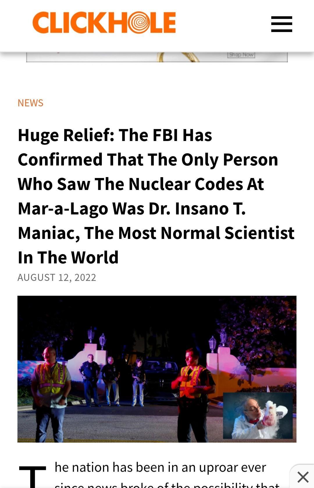 Huge Relief The FBI Has Confirmed That The Only Person Who Saw The Nuclear Codes At Mar a Lago Was Dr Insano T Maniac The Most Normal Scientist In The World AUGUST 122022 T he nation has been in an uproar ever P