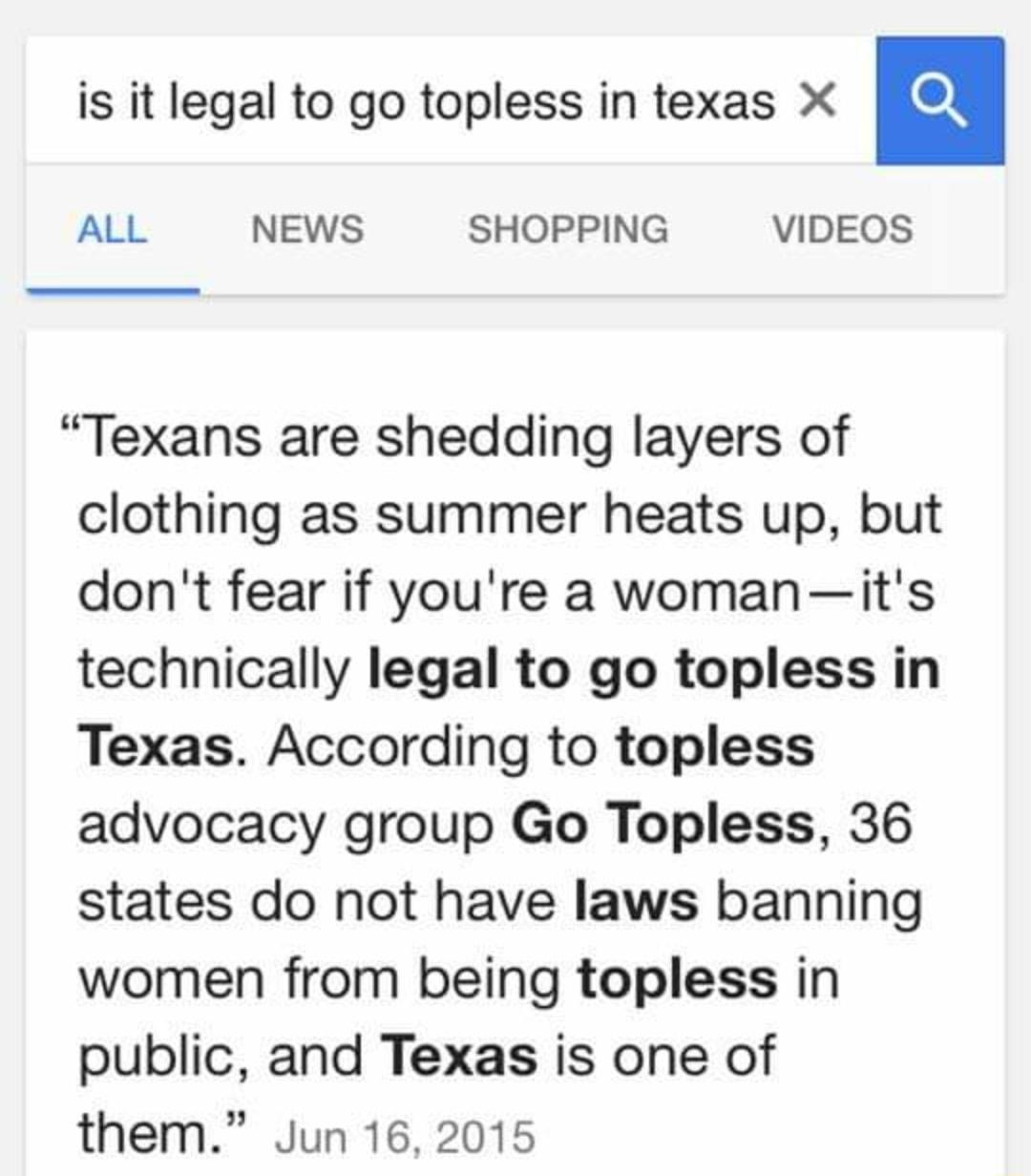 is it legal to go topless in texas X n ALL NEWS SHOPPING VIDEOS Texans are shedding layers of clothing as summer heats up but dont fear if youre a womanits technically legal to go topless in Texas According to topless advocacy group Go Topless 36 states do not have laws banning women from being topless in public and Texas is one of them Jun 16 2015