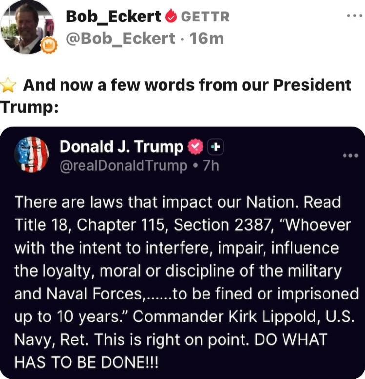 And now a few words from our President Trump:

There are laws that impact our Nation. Read Title 18, Chapter 115, Section 2387, “Whoever with the intent to interfere, impair, influence the loyalty, moral or discipline of the military and Naval Forces,.......to be fined or imprisoned up to 10 years.” Commander Kirk Lippold, U.S. Navy, Ret. This is r