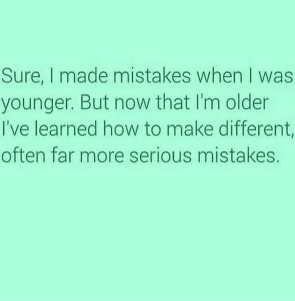 Sure, I made mistakes when I was younger. But now that I'm older I've learned how to make different, often far more serious mistakes.