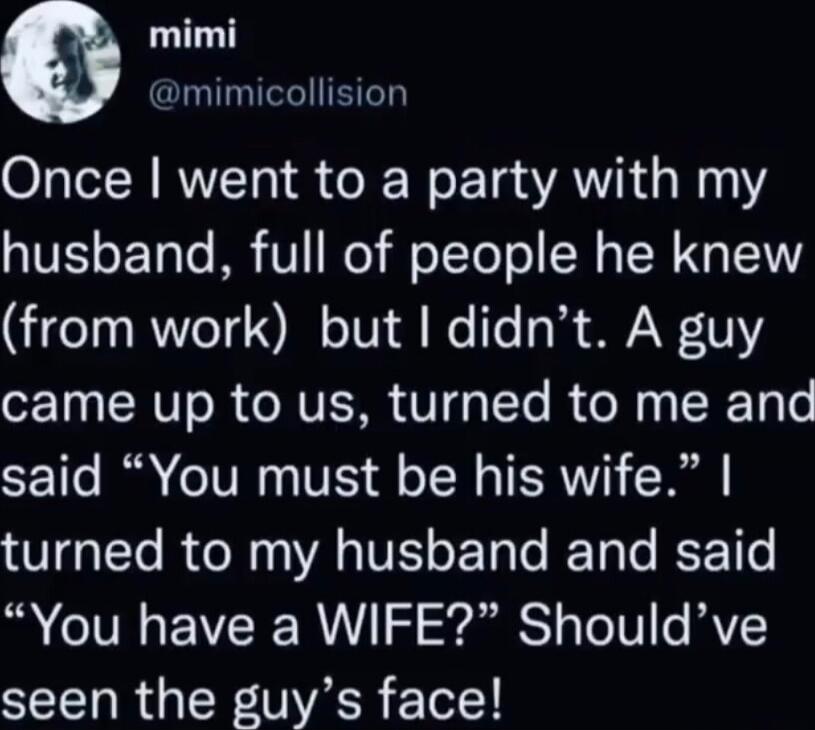 Once I went to a party with my husband, full of people he knew (from work) but I didn’t. A guy came up to us, turned to me and said “You must be his wife.” I turned to my husband and said “You have a WIFE?” Should’ve seen the guy’s face!