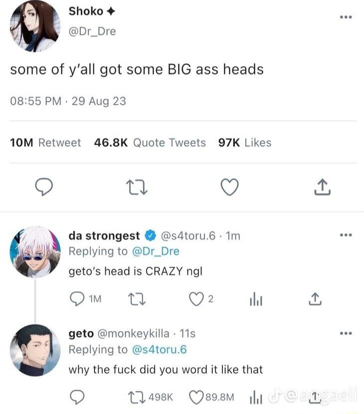Shoko 4 Dr_bre some of yall got some BIG ass heads 0855 PM 29 Aug 23 10M Retweet 468K Quote Tweets 97K Likes o u V a da strongest s4toru6 1m Replying to Dr_Dre getos head is CRAZY ngl Om Q2 il geto monkeykilla 115 Replying to s4toru6 why the fuck did you word it like that Q Maosk Qsosm y