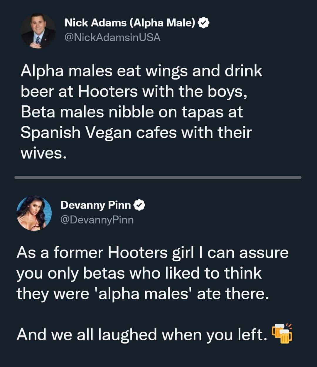 Nick Adams Alpha Male CLEELERIVETY Alpha males eat wings and drink beer at Hooters with the boys Beta males nibble on tapas at Spanish Vegan cafes with their wives Devanny Pinn DevannyPinn As a former Hooters girl can assure you only betas who liked to think they were alpha males ate there And we all laughed when you left
