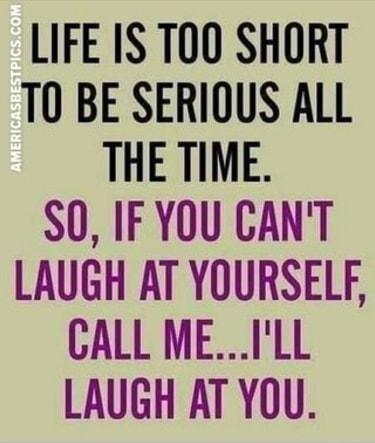 LIFE IS TOO SHORT T0 BE SERIOUS ALL THE TIME SO IFYOU CANT LAUGH AT YOURSELF CALL MEILL LAUGH AT YOU