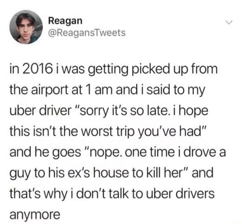 Reagan ReagansTweets in 2016 i was getting picked up from the airport at 1 am and i said to my uber driver sorry its so late i hope this isnt the worst trip youve had and he goes nope one time i drove a guy to his exs house to kill her and thats why i dont talk to uber drivers anymore