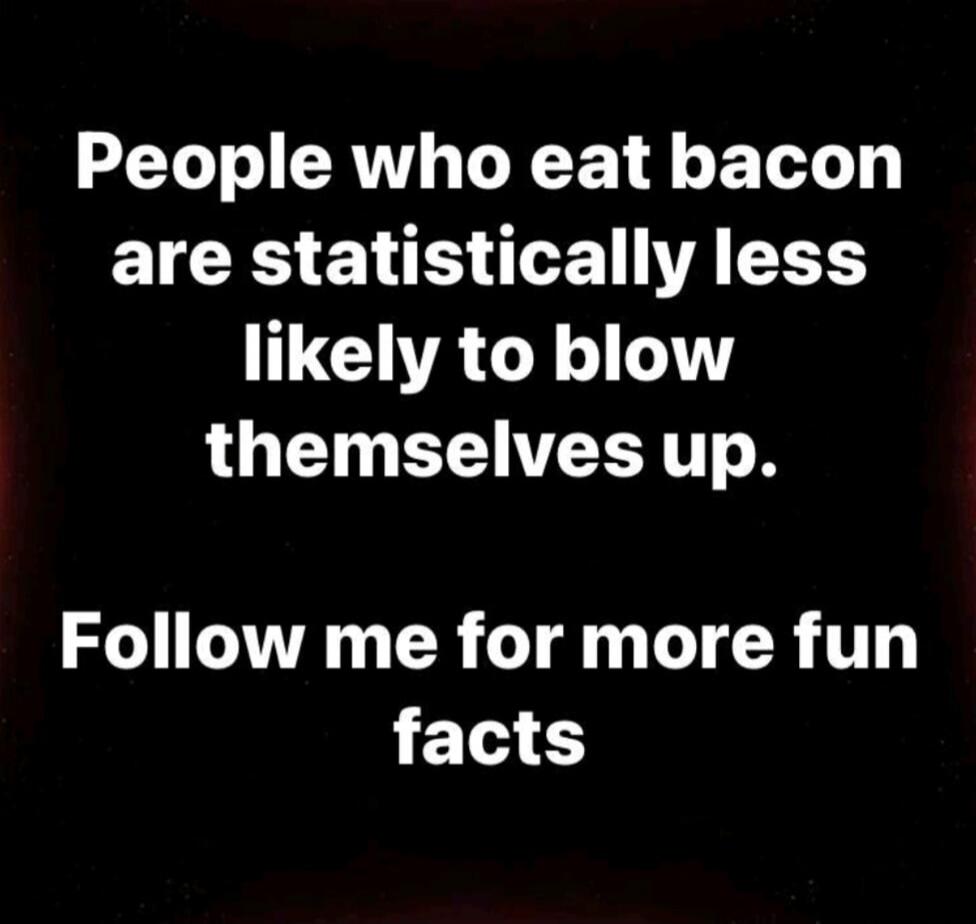 People who eat bacon are statistically less likely to blow themselves up. Follow me for more fun facts