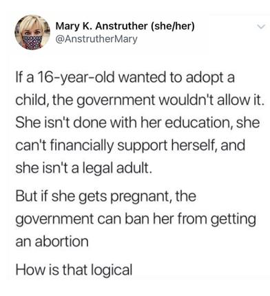 Mary K Anstruther shefher AnstrutherMary If a 16 year old wanted to adopt a child the government wouldnt allow it She isnt done with her education she cant financially support herself and sheisnt alegal adult But if she gets pregnant the government can ban her from getting an abortion How is that logical