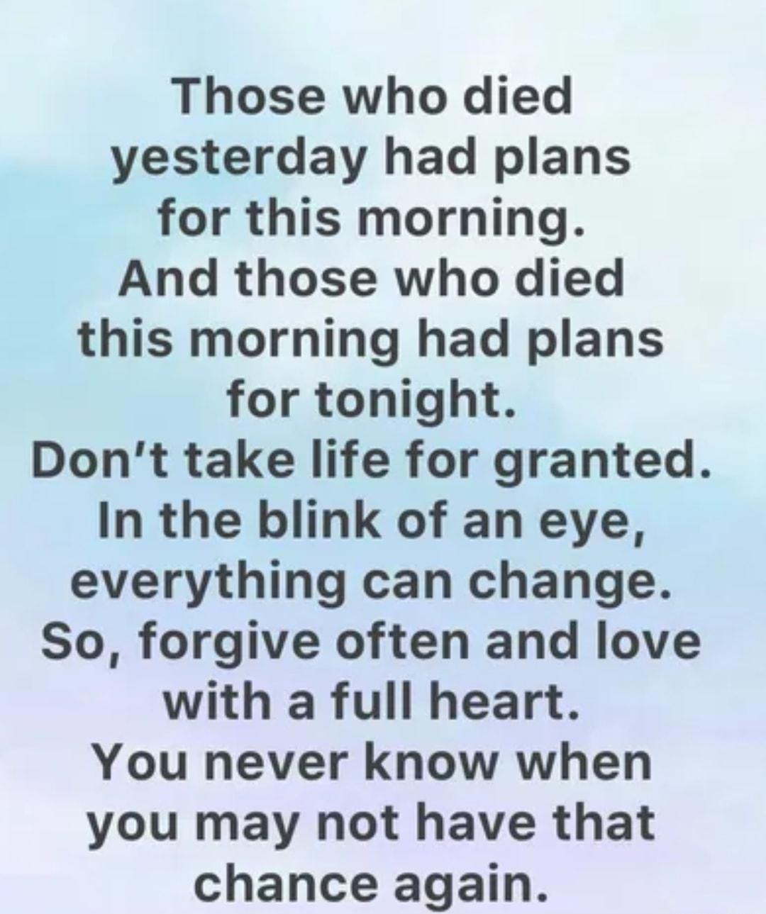 Those who died yesterday had plans for this morning And those who died this morning had plans for tonight Dont take life for granted In the blink of an eye everything can change So forgive often and love with a full heart You never know when you may not have that chance again