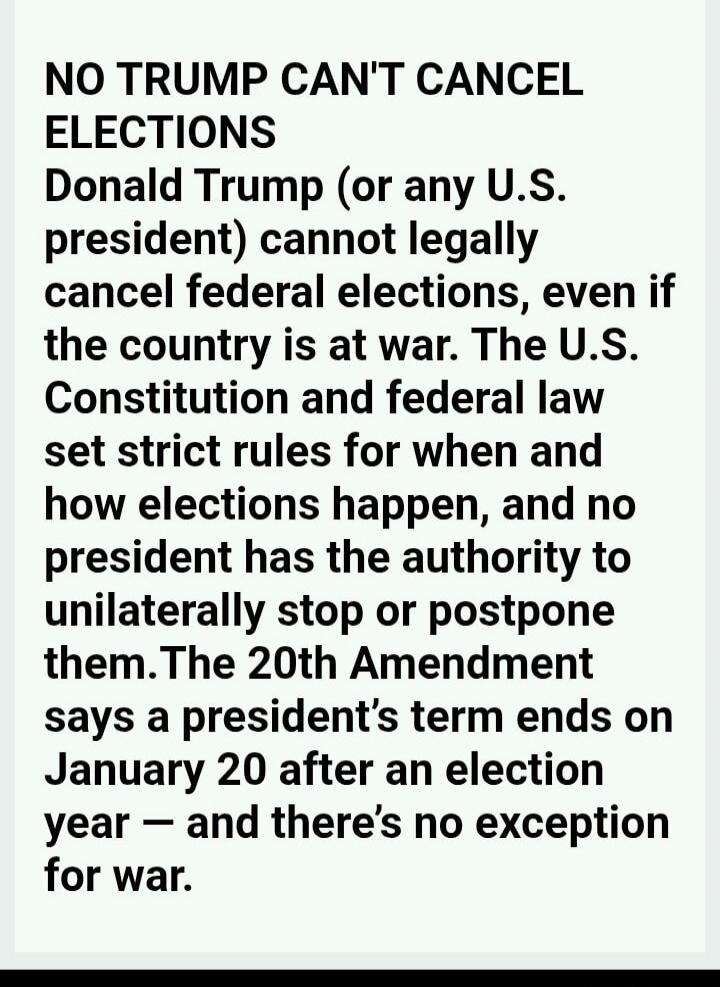 NO TRUMP CAN'T CANCEL ELECTIONS Donald Trump (or any U.S. president) cannot legally cancel federal elections, even if the country is at war. The U.S. Constitution and federal law set strict rules for when and how elections happen, and no president has the authority to unilaterally stop or postpone them. The 20th Amendment says a president’s term en