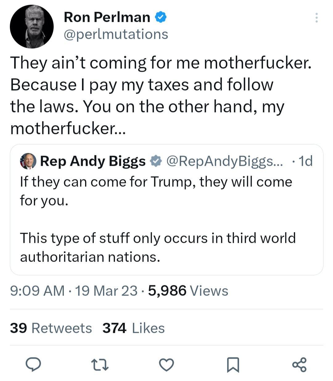 Ron Perlman perlmutations They aint coming for me motherfucker Because pay my taxes and follow the laws You on the other hand my motherfucker Rep Andy Biggs RepAndyBiggs 1d If they can come for Trump they will come foryou This type of stuff only occurs in third world authoritarian nations 909 AM 19 Mar 23 5986 Views 39 Retweets 374 Likes u V A