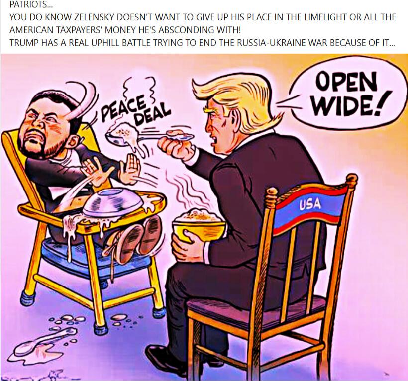 YOU DO KNOW ZELENSKY DOESN'T WANT TO GIVE UP HIS PLACE IN THE LIMELIGHT OR ALL THE AMERICAN TAXPAYERS' MONEY HE'S ABSCONDING WITH! TRUMP HAS A REAL UPHILL BATTLE TRYING TO END THE RUSSIA-UKRAINE WAR BECAUSE OF IT...\n\nOPEN WIDE!\n\nPEACE DEAL