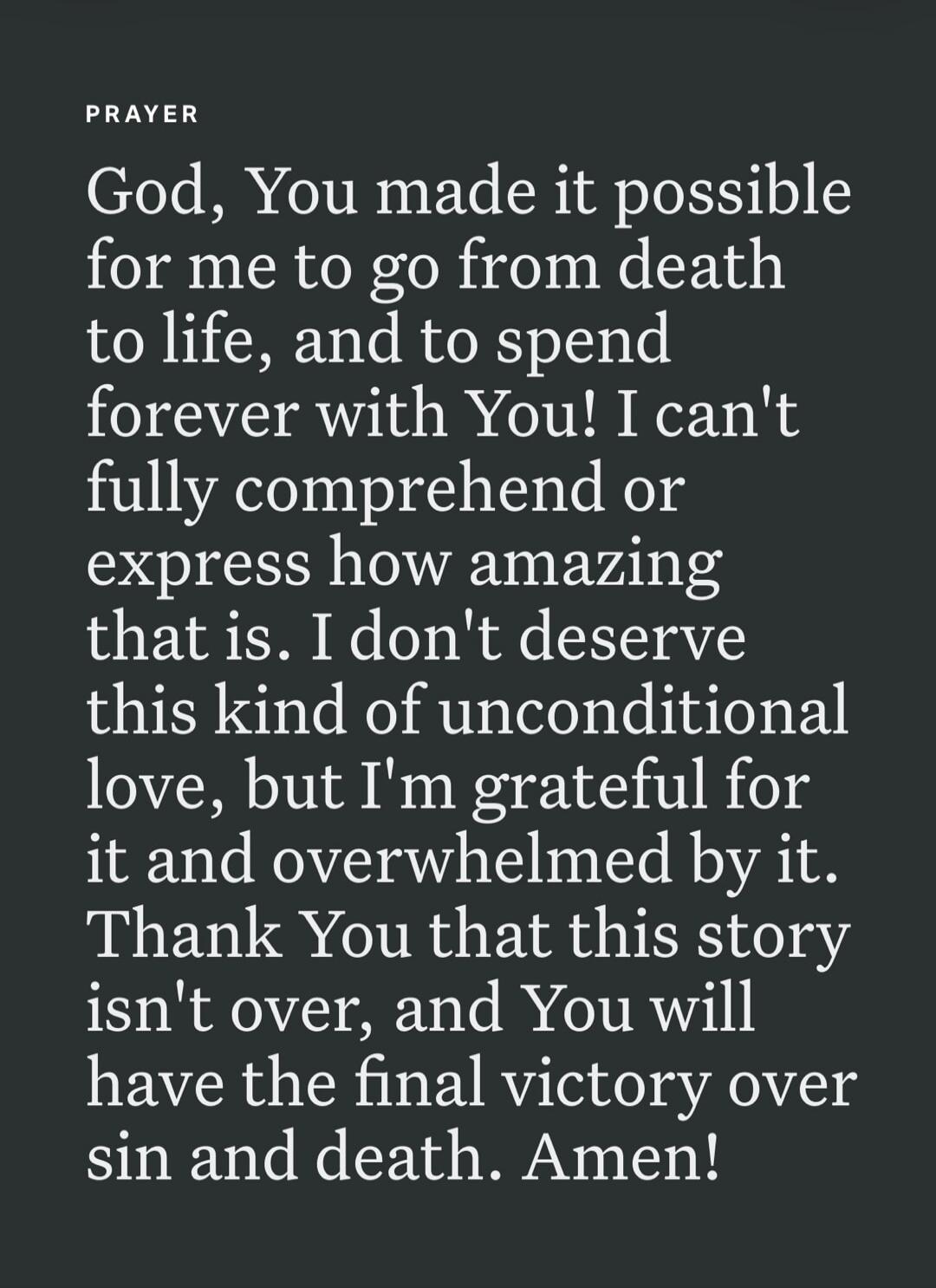 PRAYER God, You made it possible for me to go from death to life, and to spend forever with You! I can't fully comprehend or express how amazing that is. I don't deserve this kind of unconditional love, but I'm grateful for it and overwhelmed by it. Thank You that this story isn't over, and You will have the final victory over sin and death. Amen!