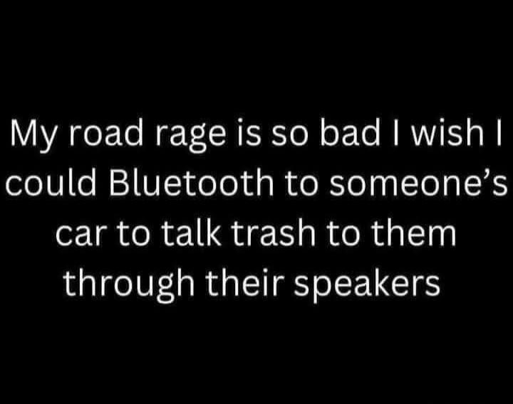 My road rage is so bad I wish I could Bluetooth to someone's car to talk trash to them through their speakers