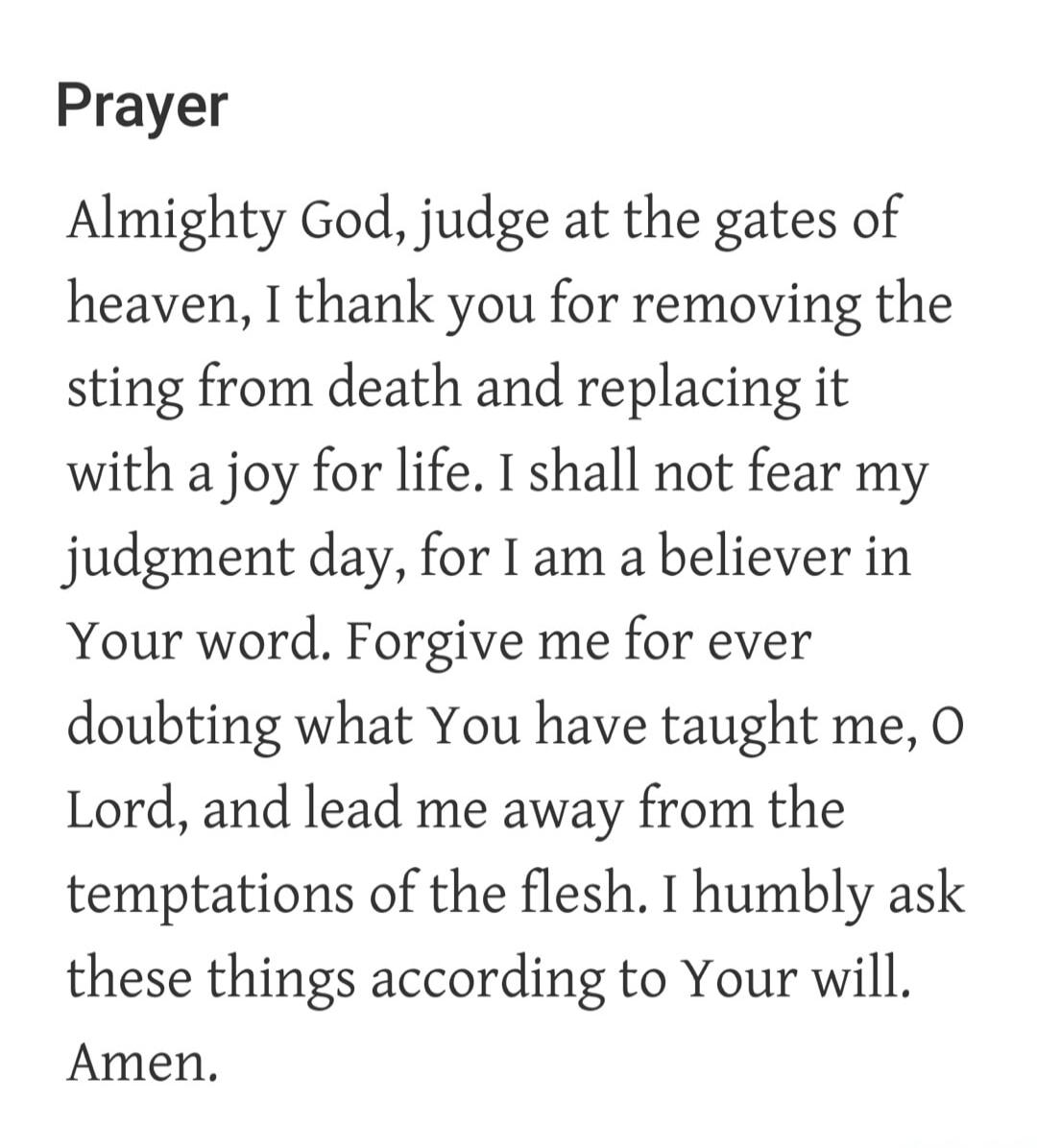 Prayer. Almighty God, judge at the gates of heaven, I thank you for removing the sting from death and replacing it with a joy for life. I shall not fear my judgment day, for I am a believer in Your word. Forgive me for ever doubting what You have taught me, O Lord, and lead me away from the temptations of the flesh. I humbly ask these things accord