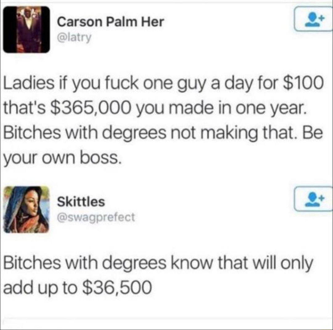 Carson Palm Her Ladies if you fuck one guy a day for 100 thats 365000 you made in one year Bitches with degrees not making that Be your own boss p Skittles encoretact Bitches with degrees know that will only add up to 36500