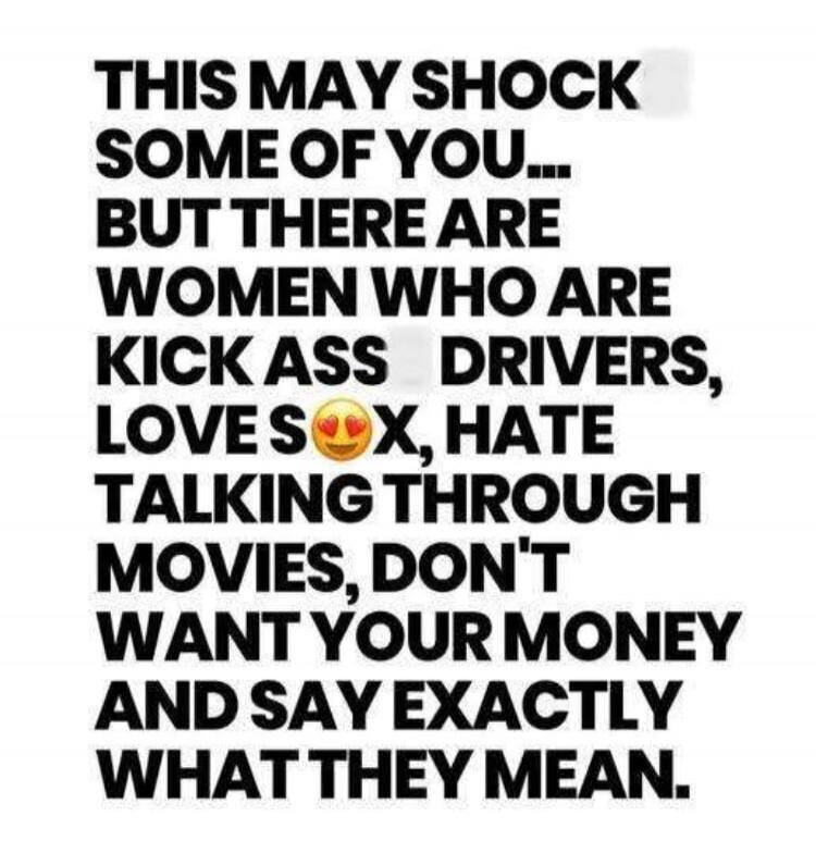THIS MAY SHOCK SOME OF YOU... BUT THERE ARE WOMEN WHO ARE KICK ASS DRIVERS, LOVE SEX, HATE TALKING THROUGH MOVIES, DON'T WANT YOUR MONEY AND SAY EXACTLY WHAT THEY MEAN.