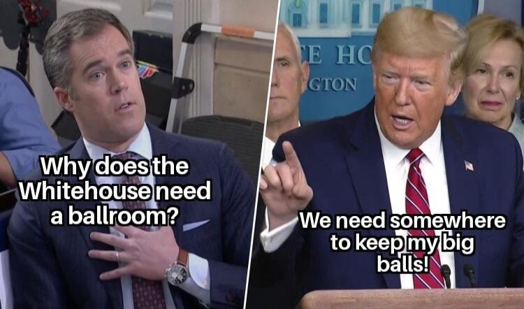 Why does the Whitehouse need a ballroom? We need somewhere to keep my big balls!