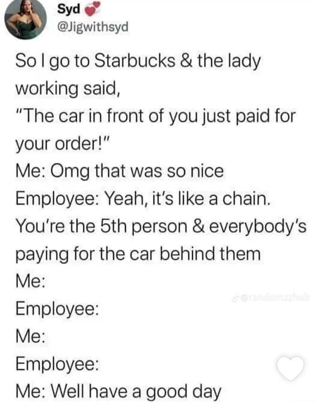 Syd Jigwithsyd So go to Starbucks the lady working said The car in front of you just paid for your order Me Omg that was so nice Employee Yeah its like a chain Youre the 5th person everybodys paying for the car behind them Me Employee Me Employee Me Well have a good day