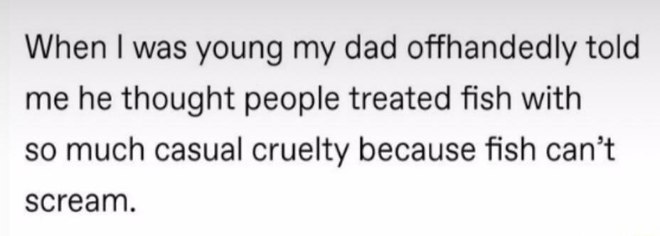 When was young my dad offhandedly told me he thought people treated fish with so much casual cruelty because fish cant scream