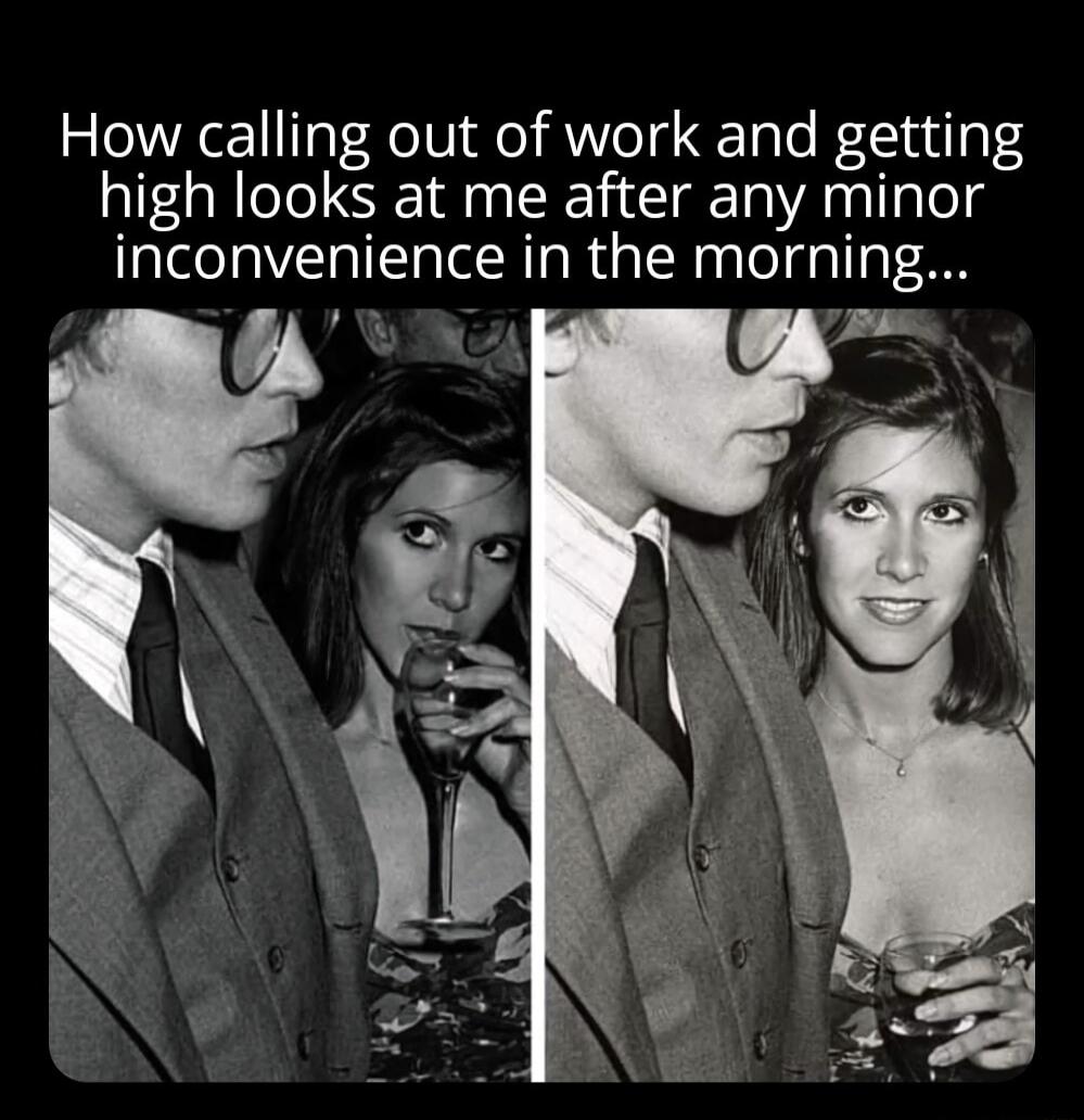 How calling out of work and getting high looks at me after any minor inconvenience in the morning...