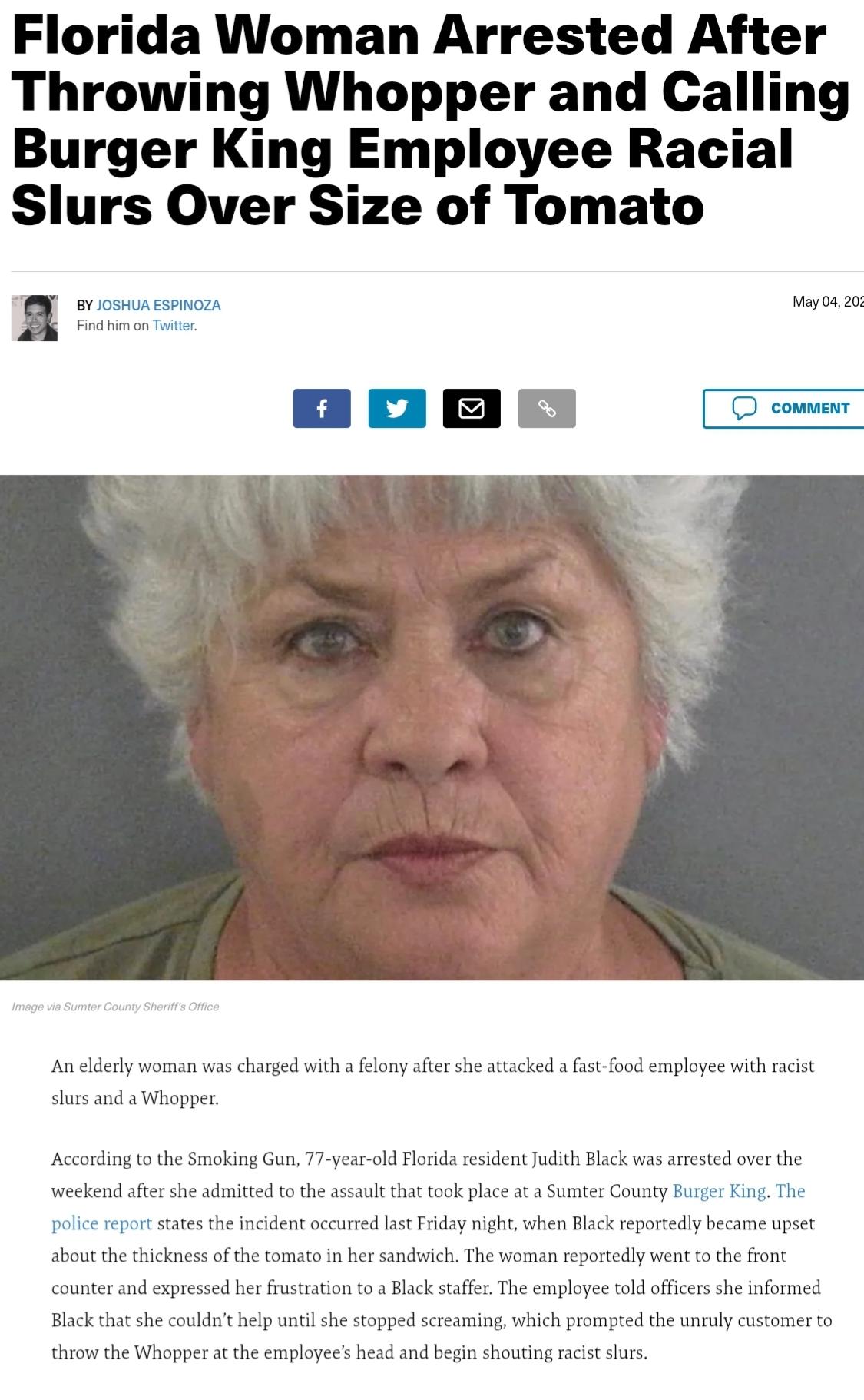 Florida Woman Arrested After Throwing Whopper and Calling Burger King Employee Racial Slurs Over Size of Tomato BY JOSHUA ESPINOZA May 04 20 Find him on Twitter o G o An elderly woman was charged with a felony after she attacked a fast food employee with racist slurs and a Whopper According to the Smoking Gun 77 year old Florida resident Judith Black was arrested over the weekend after she admitte