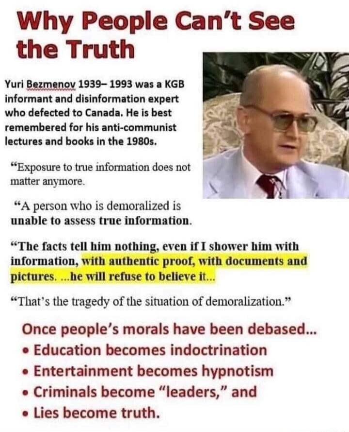 Why People Cant See the Truth Yuri Bezmenov 1939 1993 was a KGB informant and disinformation expert who defected to Canada He is best remembered for his anti communist lectures and books in the 1980s Exposure to true information does not matter anymore A person who is demoralized is unable to assess true information The facts tell him nothing even if I shower him with information with authentic pr