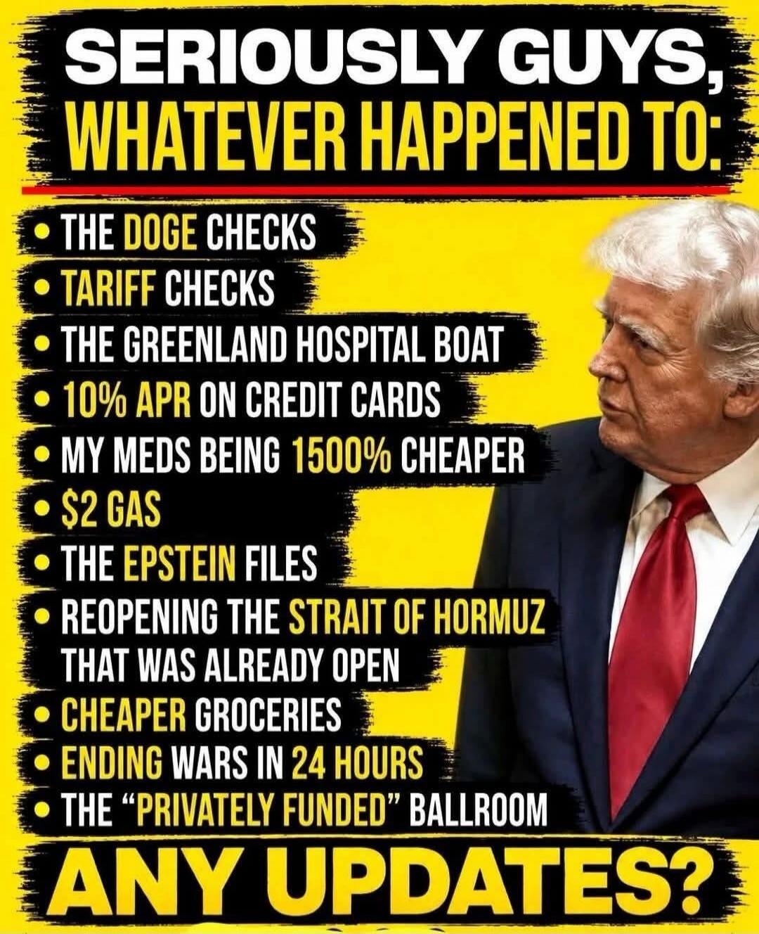 SERIOUSLY GUYS, WHATEVER HAPPENED TO: THE DOGE CHECKS, TARIFF CHECKS, THE GREENLAND HOSPITAL BOAT, 10% APR ON CREDIT CARDS, MY MEDS BEING 1500% CHEAPER, $2 GAS, THE EPSTEIN FILES, REOPENING THE STRAIT OF HORMUZ THAT WAS ALREADY OPEN, CHEAPER GROCERIES, ENDING WARS IN 24 HOURS, THE 