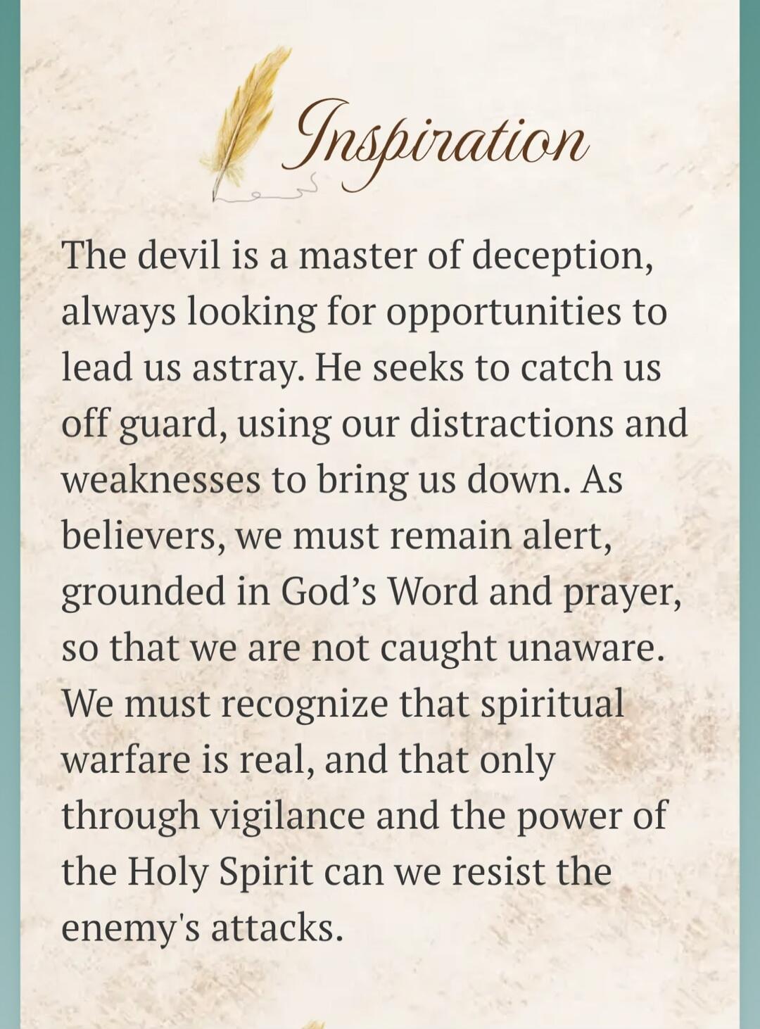 Inspiration
The devil is a master of deception, always looking for opportunities to lead us astray. He seeks to catch us off guard, using our distractions and weaknesses to bring us down. As believers, we must remain alert, grounded in God's Word and prayer, so that we are not caught unaware. We must recognize that spiritual warfare is real, and th