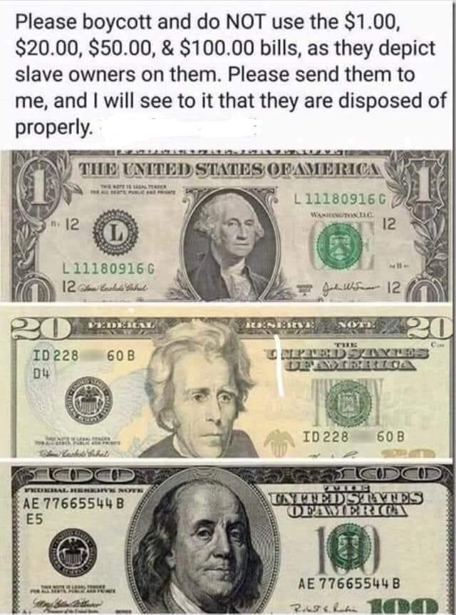 Please boycott and do NOT use the 100 2000 5000 10000 bills as they depict slave owners on them Please send them to me and will see to it that they are disposed of properly AE 77665544 B ES5 id AE776655448B 2uzsiv 1ADED