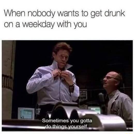 When nobody wants to get drunk on a weekday with you. Sometimes you gotta do things yourself.