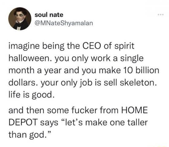soul nate MNateShyamalan imagine being the CEO of spirit halloween you only work a single month a year and you make 10 billion dollars your only job is sell skeleton life is good and then some fucker from HOME DEPOQT says lets make one taller than god
