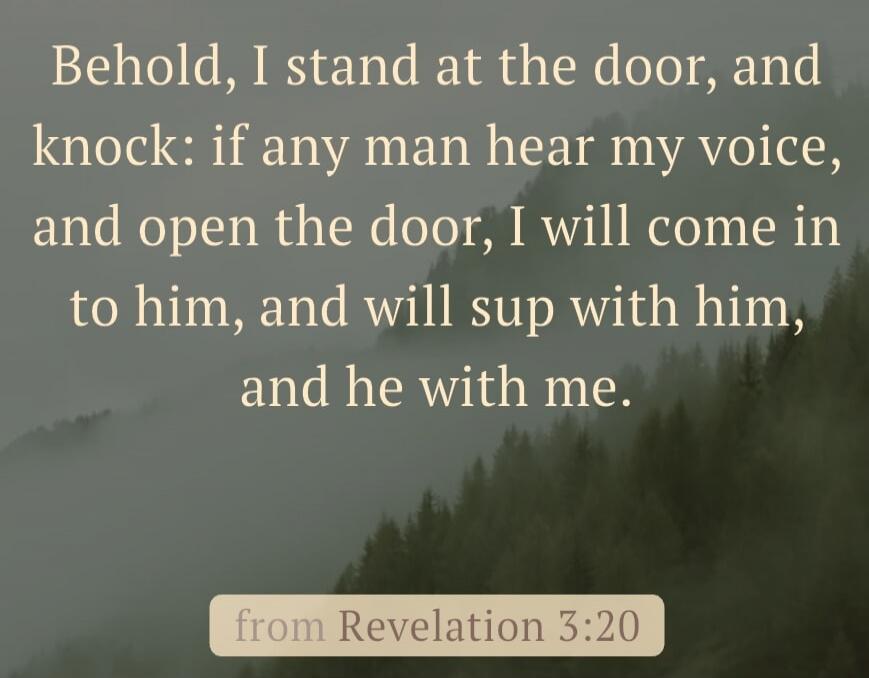 Behold, I stand at the door, and knock: if any man hear my voice, and open the door, I will come in to him, and will sup with him, and he with me. from Revelation 3:20