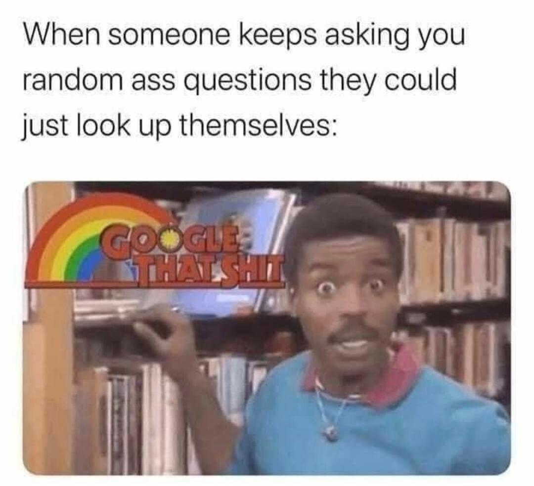 When someone keeps asking you random ass questions they could just look up themselves: GOOGLE THAT SHIT