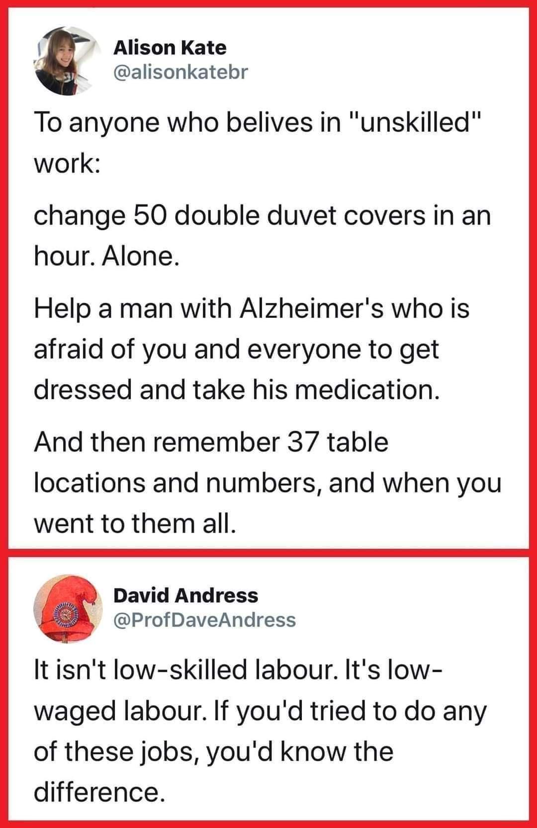 Alison Kate i alisonkatebr To anyone who belives in unskilled work change 50 double duvet covers in an hour Alone Help a man with Alzheimers who is afraid of you and everyone to get dressed and take his medication And then remember 37 table locations and numbers and when you went to them all David Andress ProfDaveAndress It isnt low skilled labour Its low waged labour If youd tried to do any of th