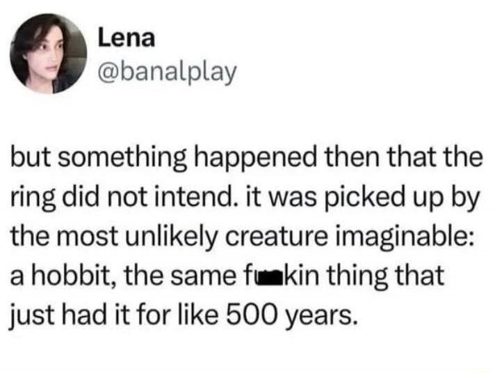but something happened then that the ring did not intend. it was picked up by the most unlikely creature imaginable: a hobbit, the same f***in thing that just had it for like 500 years.