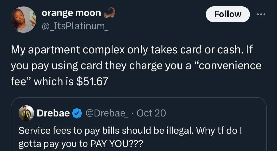 ItsPlatinum orange moon My apartment complex only takes card or cash If you pay using card they charge you a convenience fee which is 5167 Drebae Drebae_ Oct 20 Service fees to pay bills should be illegal Why tf do gotta pay you to PAY YOU