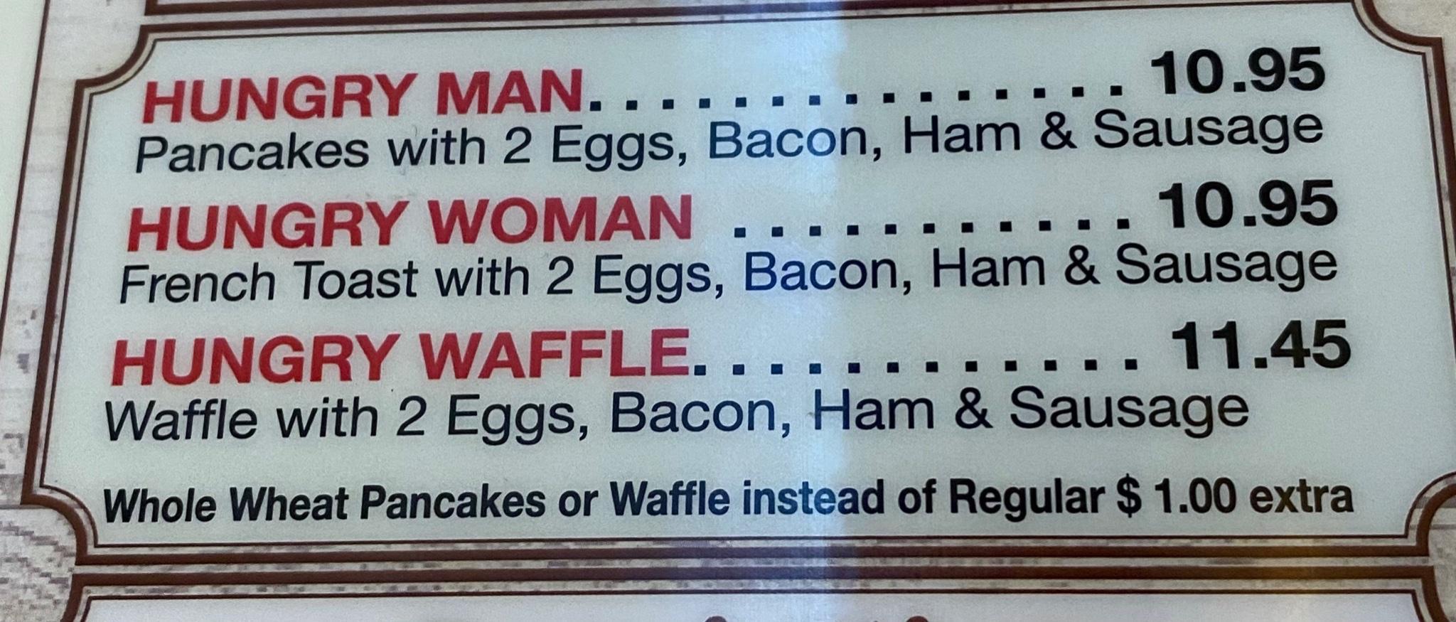 HUNGRYMAN scn 1095 Pancakes with 2 Eggs Bacon Ham Sausage HUNGRY WOMAN 1095 French Toast with 2 Eggs Bacon Ham Sausage HUNGRY WAFFLE 1145 Waffle with 2 Eggs Bacon Ham Sausage at Pancakes or Waffle instead of Regular 100 extra w Wholeh Whe S T S e opmeme SeES S