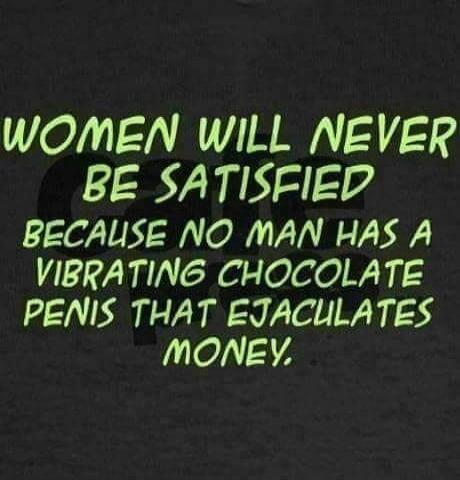 WOMEN WILL NEVER BE SATISFIED BECAUSE NO MAN HAS A VIBRATING CHOCOLATE PENIS THAT EJACULATES MONEY.