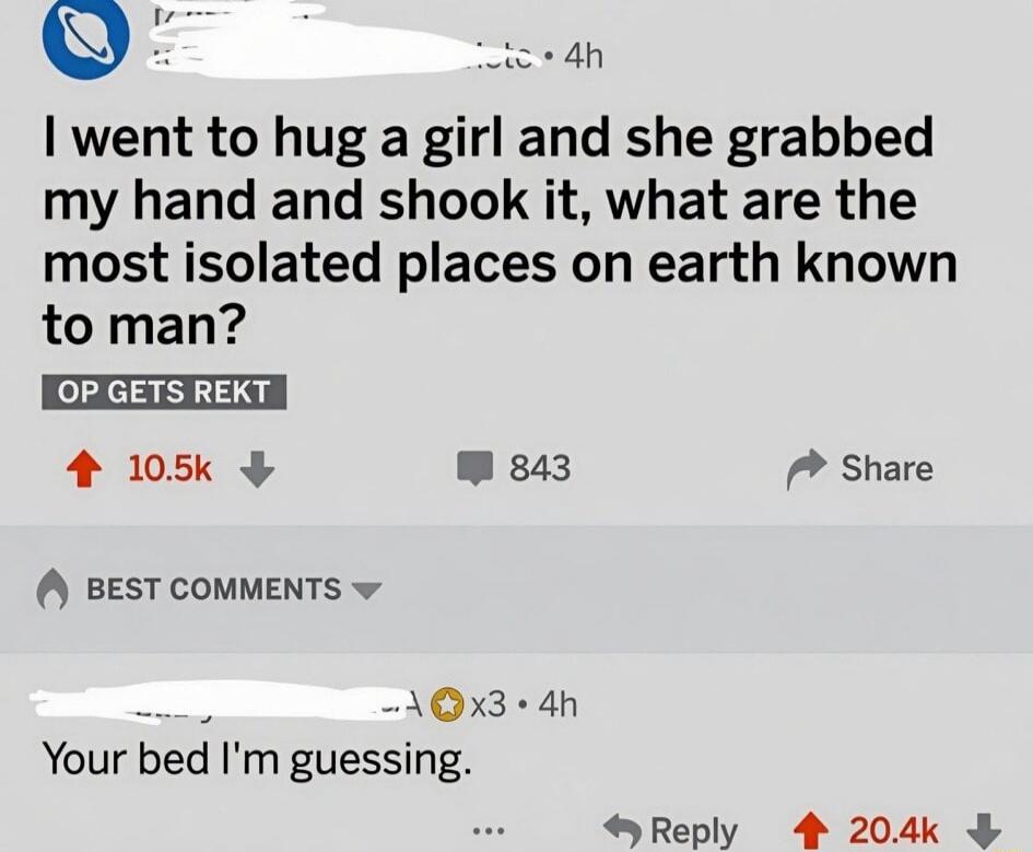 I went to hug a girl and she grabbed my hand and shook it, what are the most isolated places on earth known to man? OP GETS REKT Your bed I'm guessing.