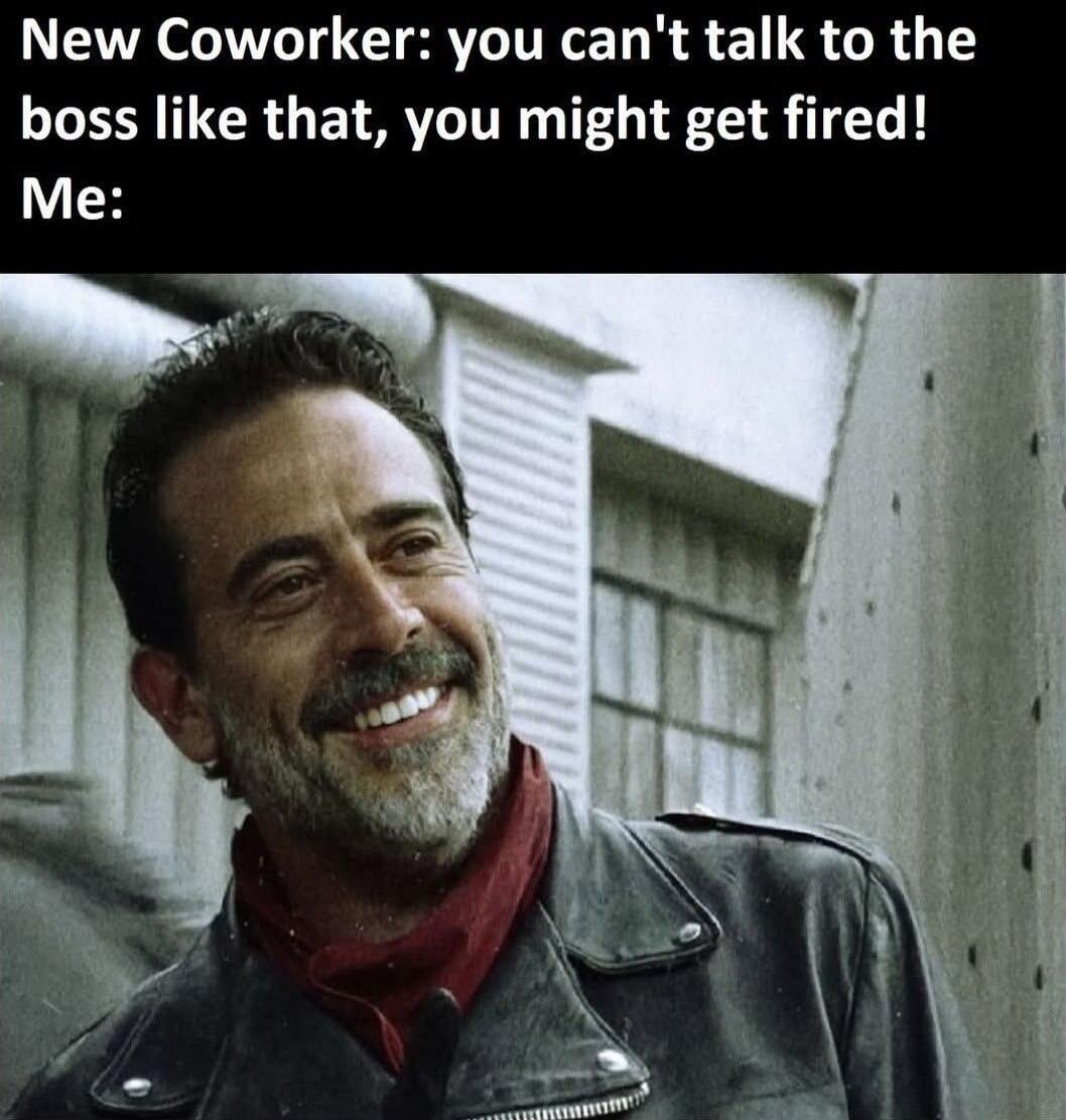 New Coworker: you can't talk to the boss like that, you might get fired! Me: