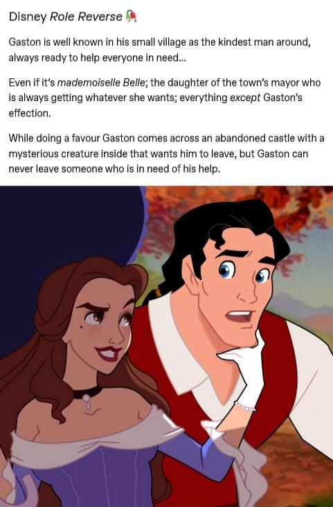 Disney Role Reverse Gaston is well known In his smallvilage as the kindest man around always ready to help everyone in need Even if its mademoiselle Belle the daughter of the towns mayor who is always getting whatever she wants everything except Gastons effection While doing a favour Gaston comes across an abandoned castle with a mysterious creature inside that wants him to leave but Gaston can ne