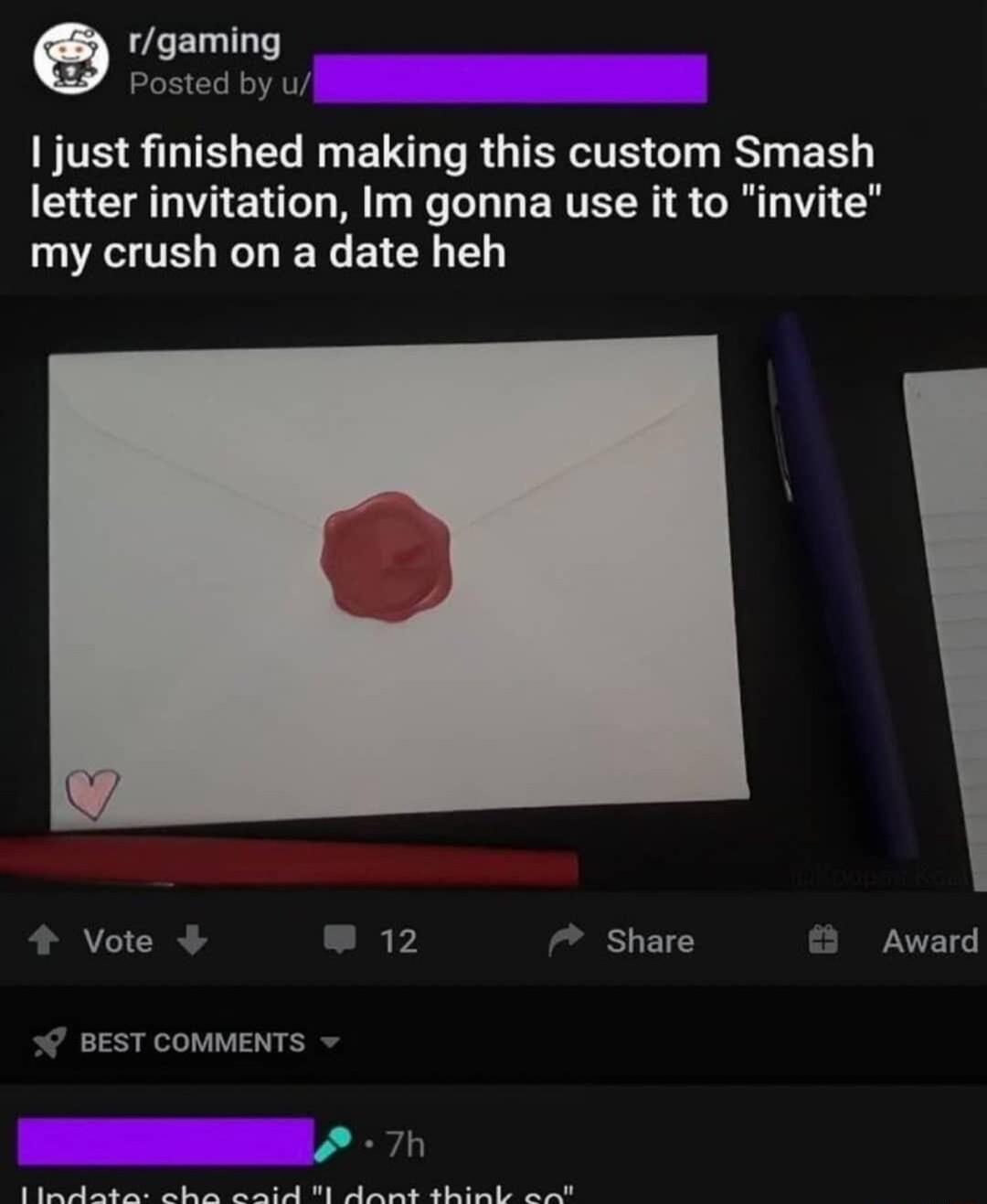 e tgaming Posted by ul 1 just finished making this custom Smash letter invitation Im gonna use it to my crush on a date heh 4 Vote 2 7 Share BEST COMMENTS R e S R e PR R U gt